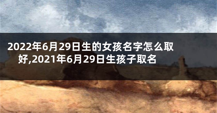 2022年6月29日生的女孩名字怎么取好,2021年6月29日生孩子取名