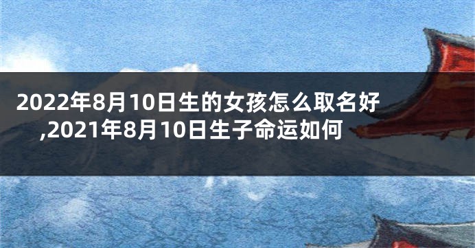 2022年8月10日生的女孩怎么取名好,2021年8月10日生子命运如何