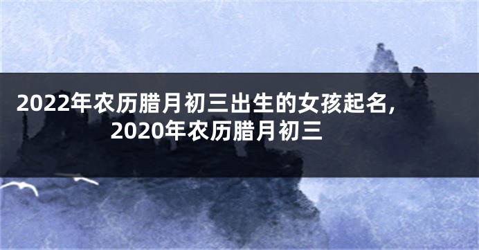 2022年农历腊月初三出生的女孩起名,2020年农历腊月初三