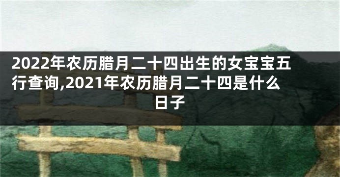 2022年农历腊月二十四出生的女宝宝五行查询,2021年农历腊月二十四是什么日子