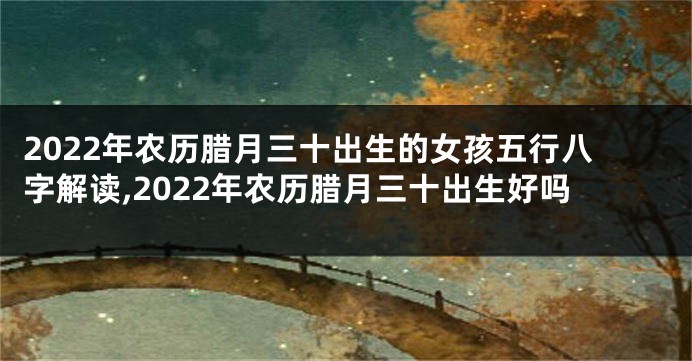 2022年农历腊月三十出生的女孩五行八字解读,2022年农历腊月三十出生好吗