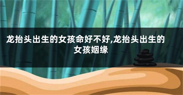 龙抬头出生的女孩命好不好,龙抬头出生的女孩姻缘