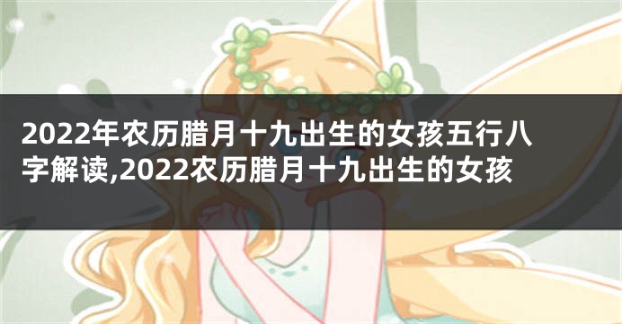 2022年农历腊月十九出生的女孩五行八字解读,2022农历腊月十九出生的女孩