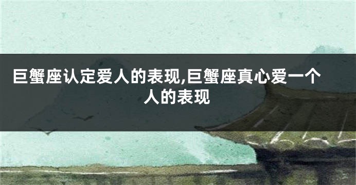 巨蟹座认定爱人的表现,巨蟹座真心爱一个人的表现