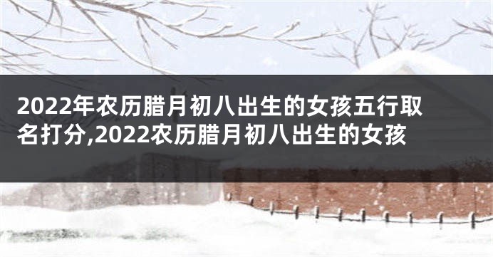 2022年农历腊月初八出生的女孩五行取名打分,2022农历腊月初八出生的女孩