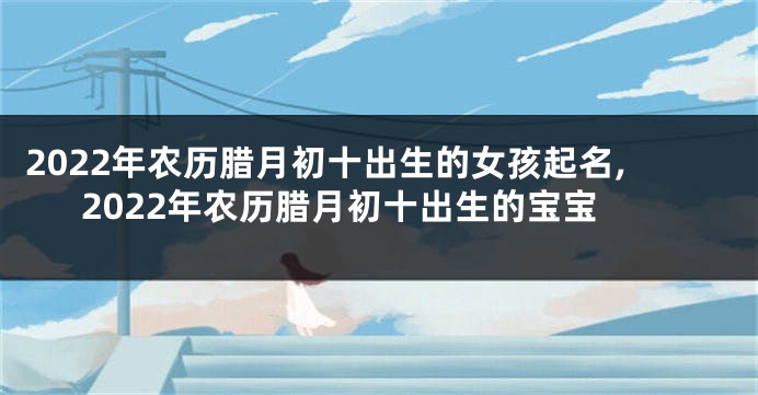 2022年农历腊月初十出生的女孩起名,2022年农历腊月初十出生的宝宝
