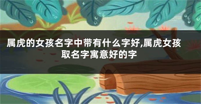属虎的女孩名字中带有什么字好,属虎女孩取名字寓意好的字