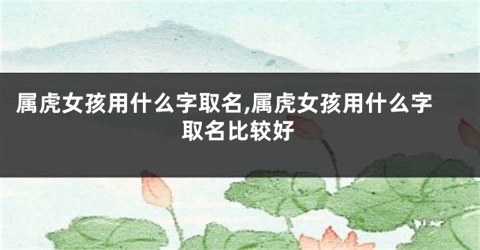 属虎女孩用什么字取名,属虎女孩用什么字取名比较好