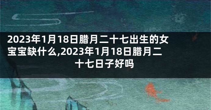 2023年1月18日腊月二十七出生的女宝宝缺什么,2023年1月18日腊月二十七日子好吗