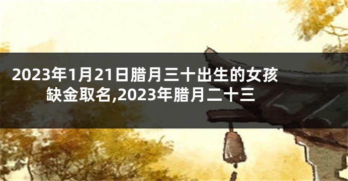 2023年1月21日腊月三十出生的女孩缺金取名,2023年腊月二十三