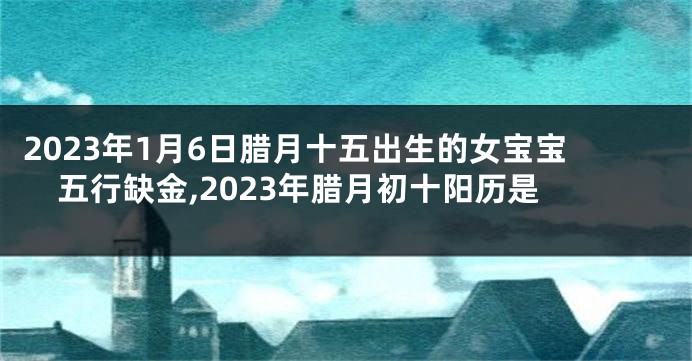 2023年1月6日腊月十五出生的女宝宝五行缺金,2023年腊月初十阳历是