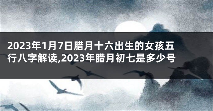 2023年1月7日腊月十六出生的女孩五行八字解读,2023年腊月初七是多少号