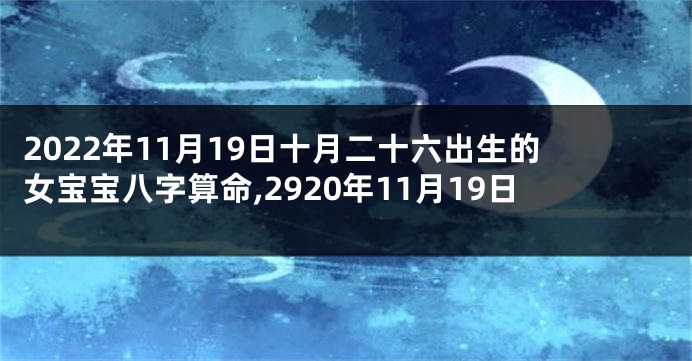 2022年11月19日十月二十六出生的女宝宝八字算命,2920年11月19日