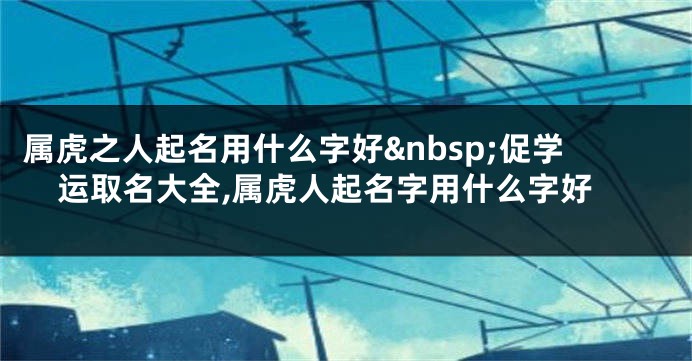 属虎之人起名用什么字好 促学运取名大全,属虎人起名字用什么字好