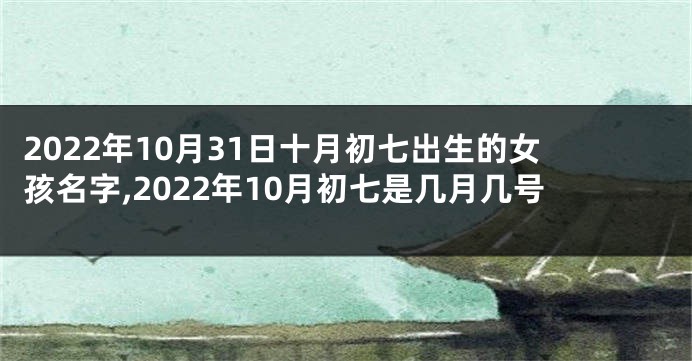 2022年10月31日十月初七出生的女孩名字,2022年10月初七是几月几号