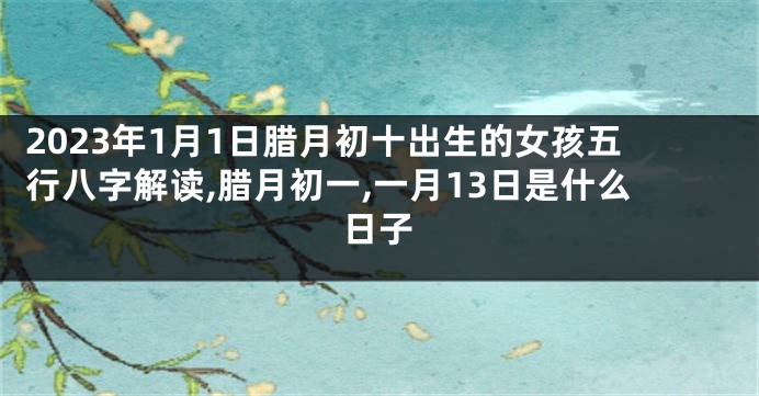 2023年1月1日腊月初十出生的女孩五行八字解读,腊月初一,一月13日是什么日子