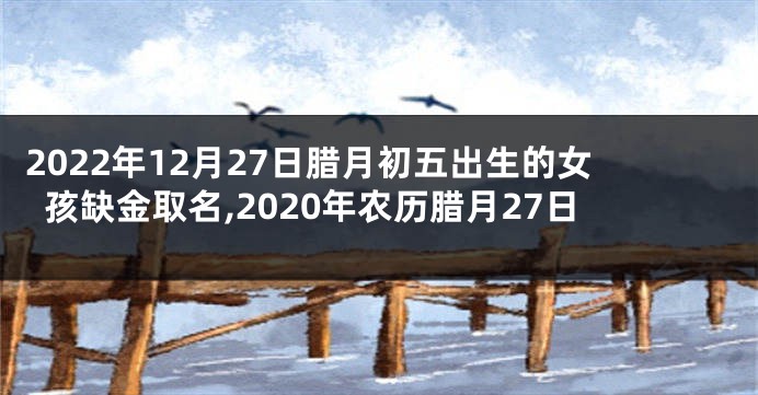 2022年12月27日腊月初五出生的女孩缺金取名,2020年农历腊月27日