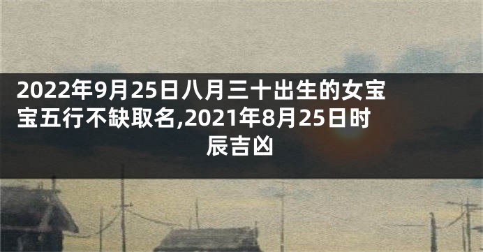 2022年9月25日八月三十出生的女宝宝五行不缺取名,2021年8月25日时辰吉凶