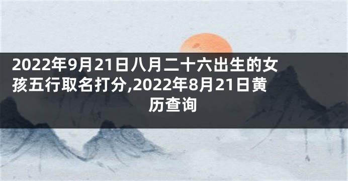 2022年9月21日八月二十六出生的女孩五行取名打分,2022年8月21日黄历查询