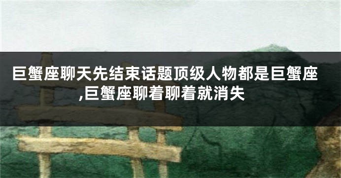 巨蟹座聊天先结束话题顶级人物都是巨蟹座,巨蟹座聊着聊着就消失