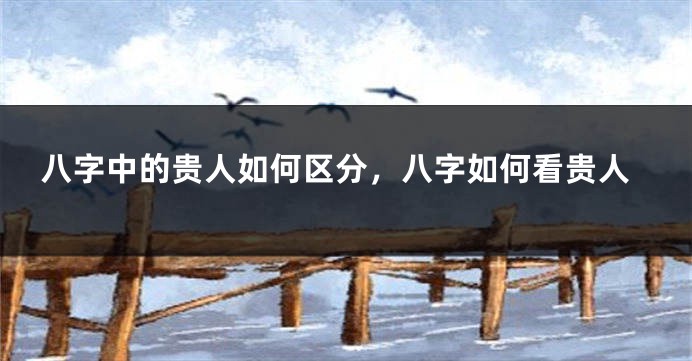 八字中的贵人如何区分,八字如何看贵人