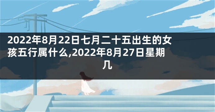 2022年8月22日七月二十五出生的女孩五行属什么,2022年8月27日星期几