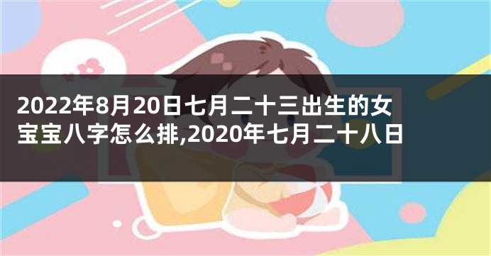 2022年8月20日七月二十三出生的女宝宝八字怎么排,2020年七月二十八日