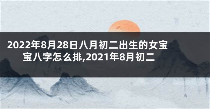2022年8月28日八月初二出生的女宝宝八字怎么排,2021年8月初二