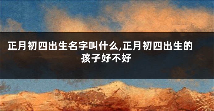 正月初四出生名字叫什么,正月初四出生的孩子好不好