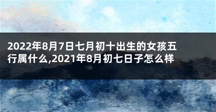 2022年8月7日七月初十出生的女孩五行属什么,2021年8月初七日子怎么样