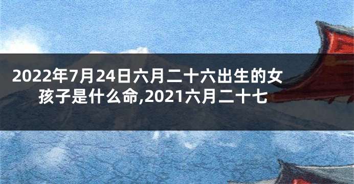 2022年7月24日六月二十六出生的女孩子是什么命,2021六月二十七
