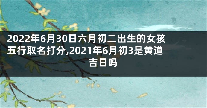 2022年6月30日六月初二出生的女孩五行取名打分,2021年6月初3是黄道吉日吗