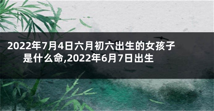 2022年7月4日六月初六出生的女孩子是什么命,2022年6月7日出生