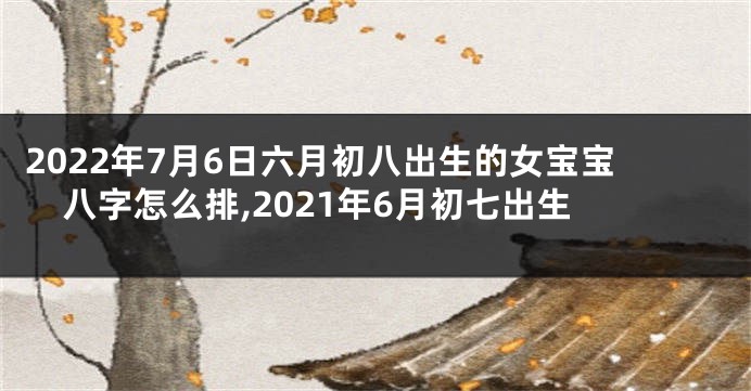 2022年7月6日六月初八出生的女宝宝八字怎么排,2021年6月初七出生