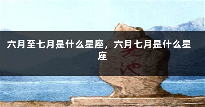六月至七月是什么星座,六月七月是什么星座