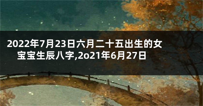 2022年7月23日六月二十五出生的女宝宝生辰八字,2o21年6月27日
