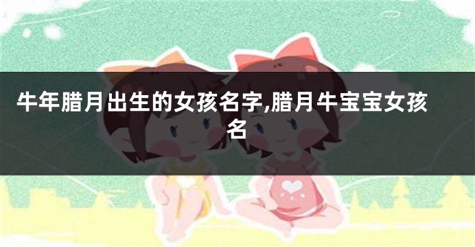 牛年腊月出生的女孩名字,腊月牛宝宝女孩名