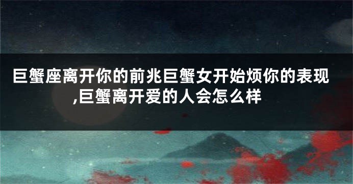 巨蟹座离开你的前兆巨蟹女开始烦你的表现,巨蟹离开爱的人会怎么样