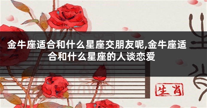 金牛座适合和什么星座交朋友呢,金牛座适合和什么星座的人谈恋爱