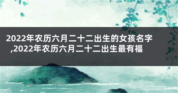2022年农历六月二十二出生的女孩名字,2022年农历六月二十二出生最有福