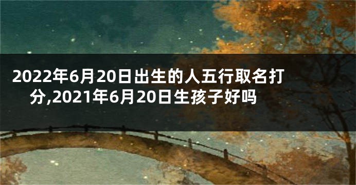 2022年6月20日出生的人五行取名打分,2021年6月20日生孩子好吗