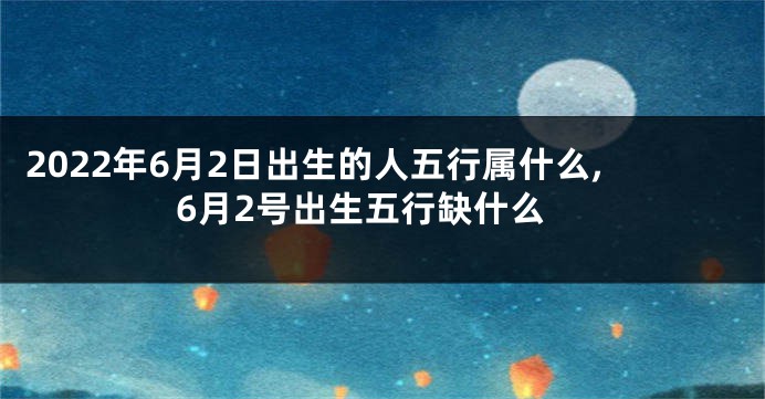 2022年6月2日出生的人五行属什么,6月2号出生五行缺什么