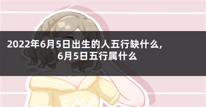2022年6月5日出生的人五行缺什么,6月5日五行属什么