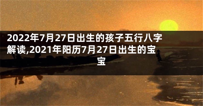 2022年7月27日出生的孩子五行八字解读,2021年阳历7月27日出生的宝宝