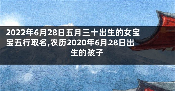 2022年6月28日五月三十出生的女宝宝五行取名,农历2020年6月28日出生的孩子