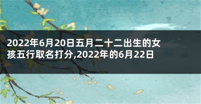 2022年6月20日五月二十二出生的女孩五行取名打分,2022年的6月22日