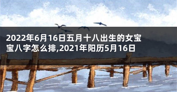2022年6月16日五月十八出生的女宝宝八字怎么排,2021年阳历5月16日