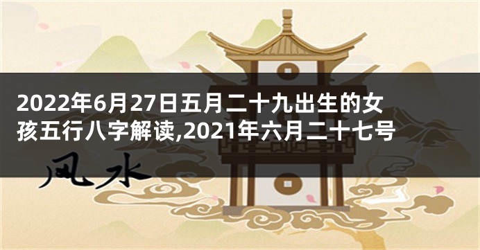 2022年6月27日五月二十九出生的女孩五行八字解读,2021年六月二十七号