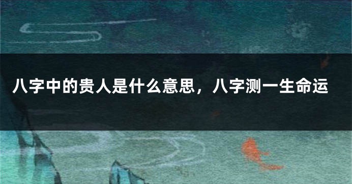 八字中的贵人是什么意思,八字测一生命运