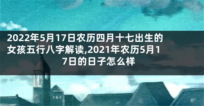 2022年5月17日农历四月十七出生的女孩五行八字解读,2021年农历5月17日的日子怎么样